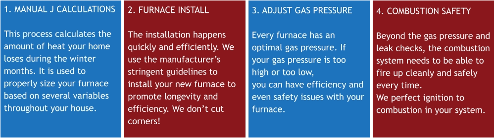 1. MANUAL J CALCULATIONS  This process calculates the amount of heat your home loses during the winter months. It is used to properly size your furnace based on several variables throughout your house. 2. FURNACE INSTALL The installation happens quickly and efficiently. We use the manufacturer’s stringent guidelines to install your new furnace to promote longevity and efficiency. We don’t cut corners! 3. ADJUST GAS PRESSURE Every furnace has an optimal gas pressure. If your gas pressure is too high or too low, you can have efficiency and even safety issues with your furnace. 4. COMBUSTION SAFETY Beyond the gas pressure and leak checks, the combustion system needs to be able to fire up cleanly and safely every time. We perfect ignition to combustion in your system.