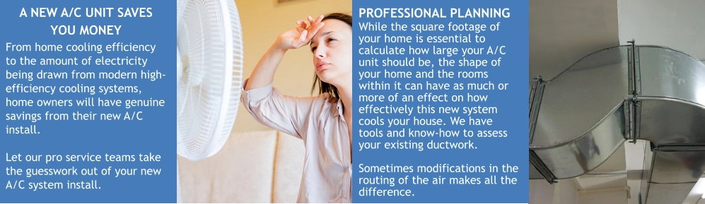 A NEW A/C UNIT SAVES YOU MONEY From home cooling efficiency to the amount of electricity being drawn from modern high-efficiency cooling systems, home owners will have genuine savings from their new A/C install.  Let our pro service teams take the guesswork out of your new A/C system install. PROFESSIONAL PLANNING While the square footage of your home is essential to calculate how large your A/C unit should be, the shape of your home and the rooms within it can have as much or more of an effect on how effectively this new system cools your house. We have tools and know-how to assess your existing ductwork.  Sometimes modifications in the routing of the air makes all the difference.